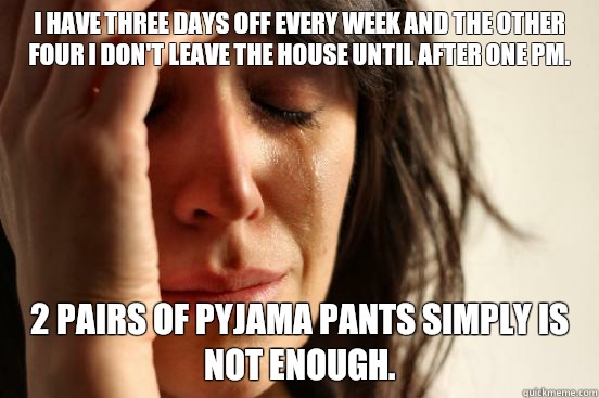 I have three days off every week and the other four I don't leave the house until after One PM. 2 pairs of pyjama pants simply is not enough.  First World Problems