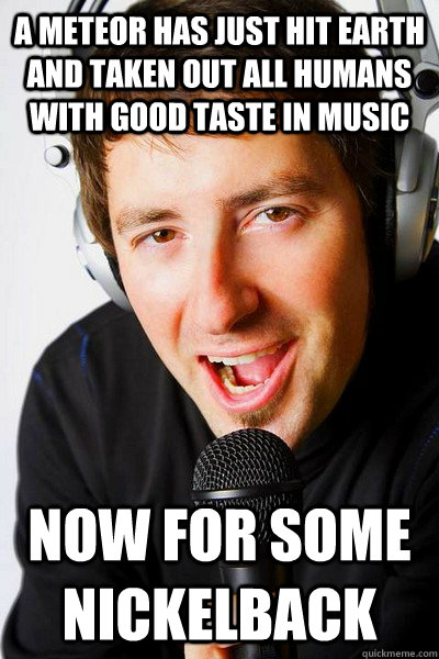 a meteor has just hit earth and taken out all humans with good taste in music Now for some Nickelback  inappropriate radio DJ