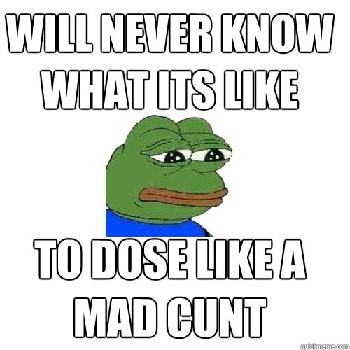 will never know what its like to dose like a mad cunt  Sad Frog