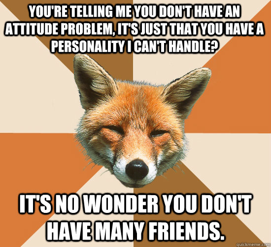 You're telling me you don't have an attitude problem, it's just that you have a personality I can't handle?  It's no wonder you don't have many friends.  - You're telling me you don't have an attitude problem, it's just that you have a personality I can't handle?  It's no wonder you don't have many friends.   Condescending Fox