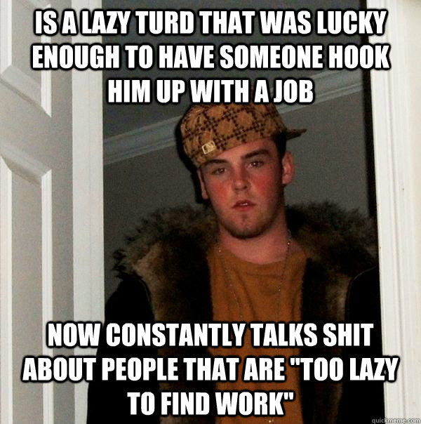 is a lazy turd that was lucky enough to have someone hook him up with a job now constantly talks shit about people that are 