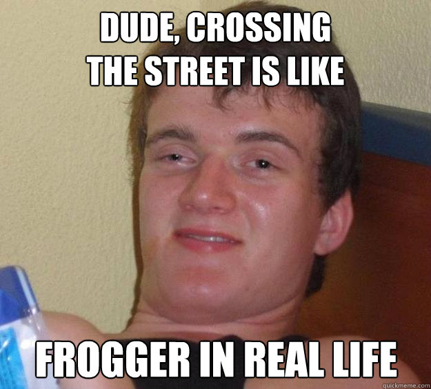 Dude, crossing 
the street is like frogger in real life  10 Guy