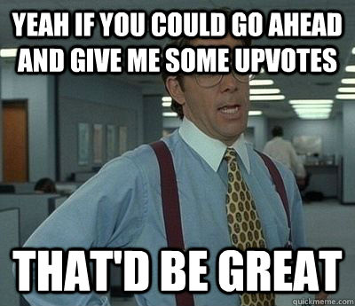 yeah if you could go ahead and give me some upvotes that'd be great  Bill Lumbergh