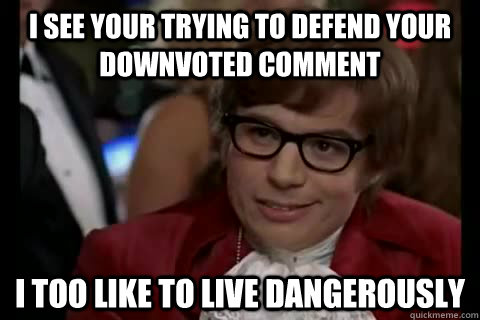 I see your trying to defend your downvoted comment i too like to live dangerously  Dangerously - Austin Powers