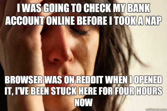 I was going to check my bank account online before I took a nap Browser was on reddit when I opened it, I've been stuck here for four hours now - I was going to check my bank account online before I took a nap Browser was on reddit when I opened it, I've been stuck here for four hours now  First World Problems