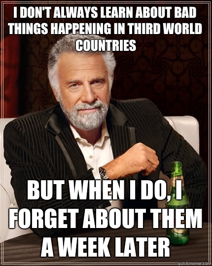 I don't always learn about bad things happening in third world countries but when I do, i forget about them a week later  The Most Interesting Man In The World