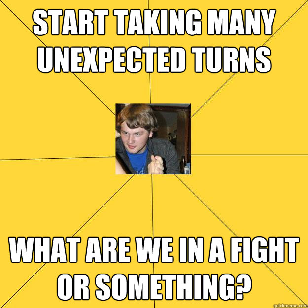 Start taking many unexpected turns What are we in a fight or something? - Start taking many unexpected turns What are we in a fight or something?  Peeping Rich