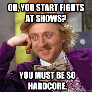 Oh, you start fights at shows? You must be so hardcore.   Condescending Wonka