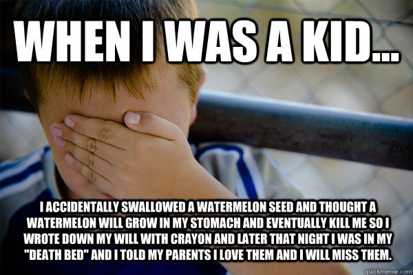 WHEN I WAS A KID... I accidentally swallowed a watermelon seed and thought a watermelon will grow in my stomach and eventually kill me so I wrote down my will with crayon and later that night I was in my 