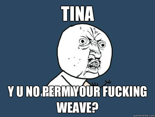 tina y u no perm your fucking weave?  Y U No