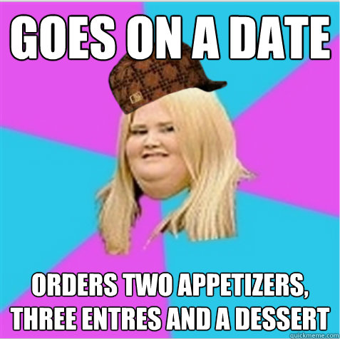 goes on a date orders two appetizers, three entrées and a dessert  scumbag fat girl