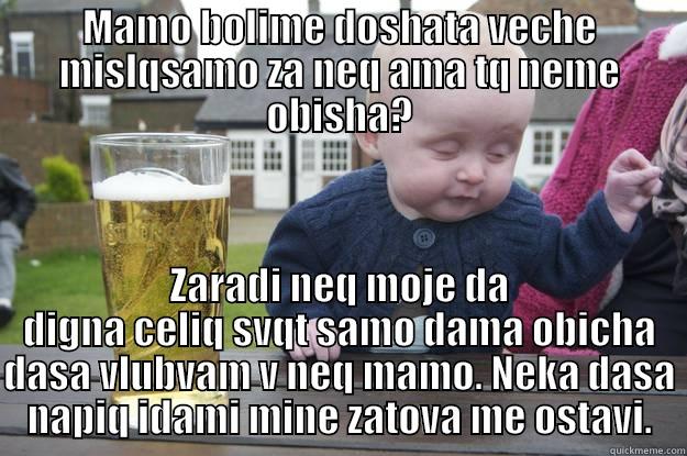 MAMO BOLIME DOSHATA VECHE MISLQSAMO ZA NEQ AMA TQ NEME OBISHA? ZARADI NEQ MOJE DA DIGNA CELIQ SVQT SAMO DAMA OBICHA DASA VLUBVAM V NEQ MAMO. NEKA DASA NAPIQ IDAMI MINE ZATOVA ME OSTAVI. drunk baby