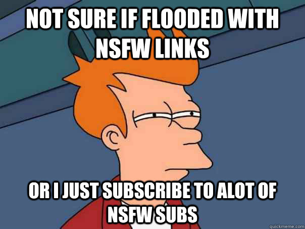 Not sure if flooded with NSFW links Or I just subscribe to alot of NSFW subs  Futurama Fry