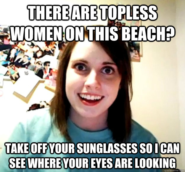 There are topless women on this beach? take off your sunglasses so i can see where your eyes are looking - There are topless women on this beach? take off your sunglasses so i can see where your eyes are looking  Overly Attached Girlfriend