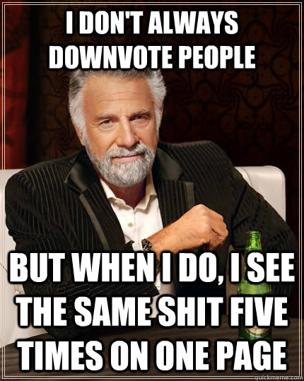 I don't always downvote people but when i do, I see the same shit five times on one page  The Most Interesting Man In The World