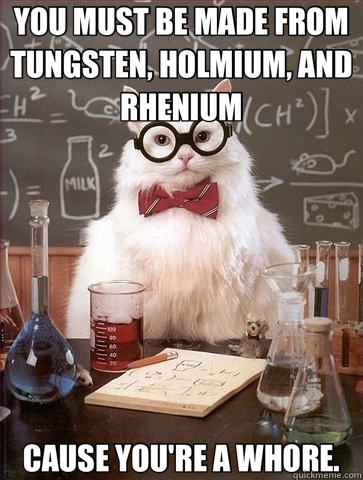 YOU MUST BE MADE FROM TUNGSTEN, HOLMIUM, AND RHENIUM CAUSE YOU'RE A WHORE.  Chemistry Cat