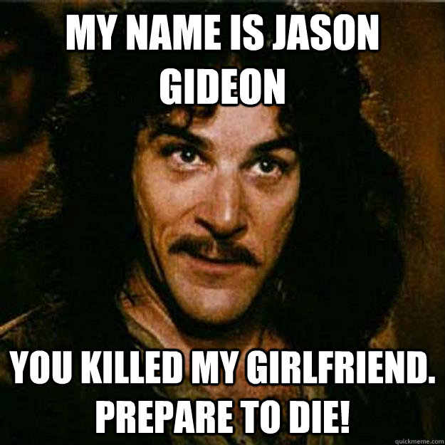 My name is Jason gideon You killed my girlfriend.  Prepare to die!  Inigo Montoya