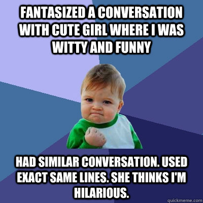 fantasized a conversation with cute girl where I was witty and funny had similar conversation. Used exact same lines. She thinks I'm hilarious.  Success Kid