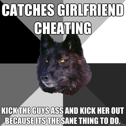 Catches Girlfriend Cheating Kick the guys ass and kick her out because its the sane thing to do.  Sanity Wolf