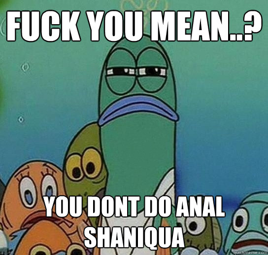 fuck you mean..? you dont do anal shaniqua  Serious fish SpongeBob