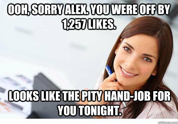 Ooh, sorry Alex. You were off by 1,257 likes. Looks like the pity hand-job for you tonight. - Ooh, sorry Alex. You were off by 1,257 likes. Looks like the pity hand-job for you tonight.  Hot Girl At Work