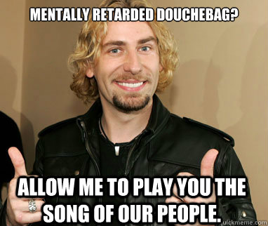 Mentally retarded douchebag? Allow me to play you the song of our people.  Nickelback