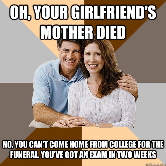 oh, your girlfriend's mother died No, you can't come home from college for the funeral. You've got an exam in two weeks  Scumbag Parents