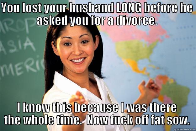 YOU LOST YOUR HUSBAND LONG BEFORE HE ASKED YOU FOR A DIVORCE. I KNOW THIS BECAUSE I WAS THERE THE WHOLE TIME.  NOW FUCK OFF FAT SOW. Unhelpful High School Teacher