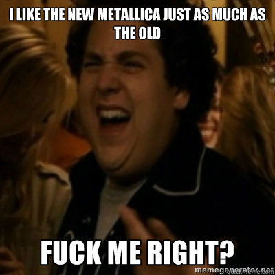 I like the new metallica just as much as the old  fuck me right