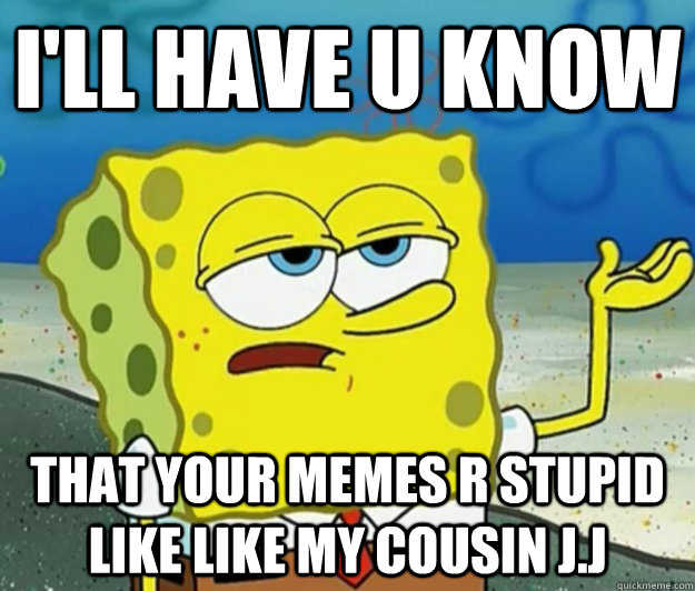 i'll have u know  That your memes r STUPID like like my cousin J.J  Tough Spongebob