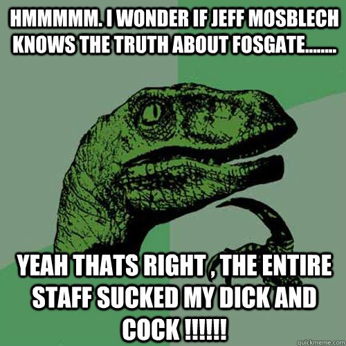 Hmmmmm. I wonder if Jeff Mosblech knows the truth about fosgate........ Yeah thats right , the entire staff sucked my dick and cock !!!!!!  Philosoraptor