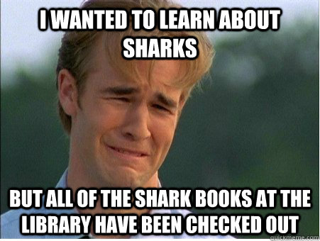 i wanted to learn about sharks but all of the shark books at the library have been checked out  1990s Problems