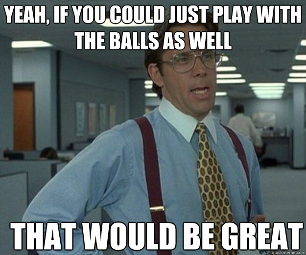 Yeah, if you could just play with the balls as well THAT WOULD BE GREAT  that would be great