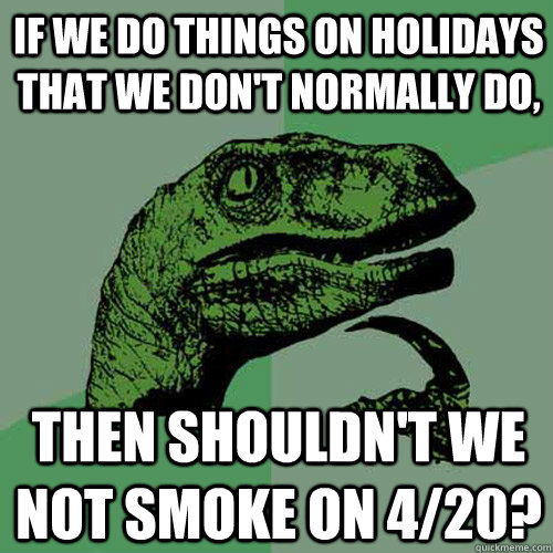 If we do things on holidays that we don't normally do, Then shouldn't we not smoke on 4/20?  Philosoraptor