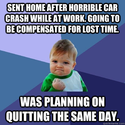 Sent home after Horrible Car crash while at work. Going to be Compensated for lost time. Was planning on quitting the same day. - Sent home after Horrible Car crash while at work. Going to be Compensated for lost time. Was planning on quitting the same day.  Success Kid