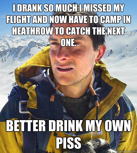 I drank so much I missed my flight and now have to camp in Heathrow to catch the next one. Better drink my own piss  Bear Grylls