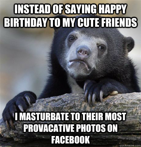 instead of saying happy birthday to my cute friends i masturbate to their most provacative photos on Facebook - instead of saying happy birthday to my cute friends i masturbate to their most provacative photos on Facebook  Confession Bear