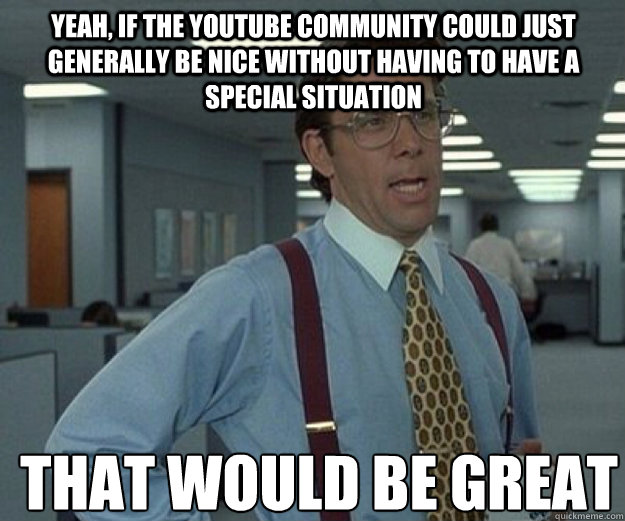 Yeah, if the YouTube community could just generally be nice without having to have a special situation THAT WOULD BE GREAT  that would be great