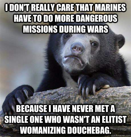 I don't really care that marines have to do more dangerous missions during wars because I have never met a single one who wasn't an elitist womanizing douchebag.  Confession Bear