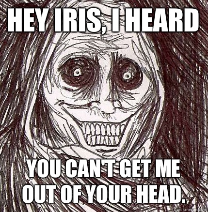 Hey Iris, I heard  you can't get me out of your head.  Horrifying Houseguest