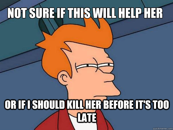 Not sure if this will help her  or if i should kill her before it's too late  Futurama Fry