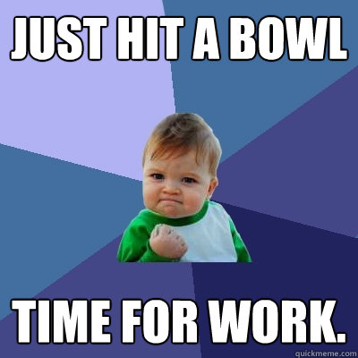 just hit a bowl time for work.   Success Kid