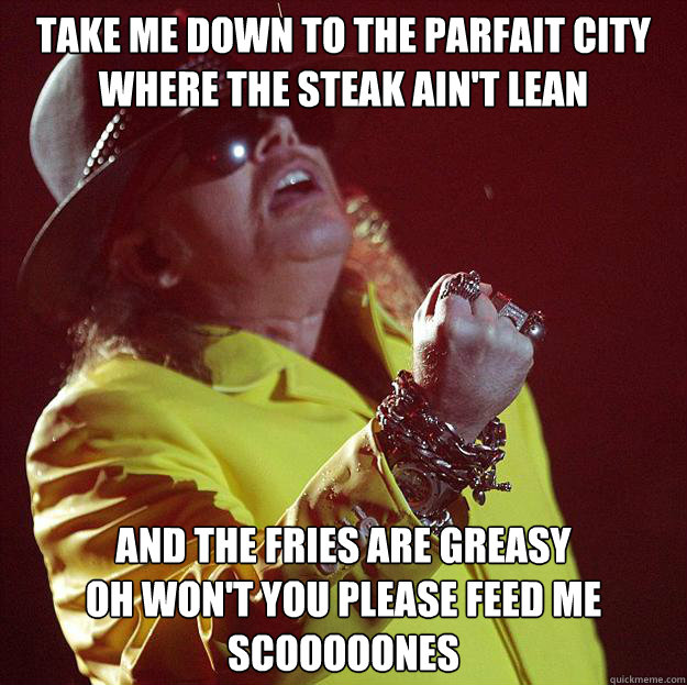 TAKE ME DOWN TO THE PARFAIT CITY
WHERE THE STEAK AIN'T LEAN AND THE FRIES ARE GREASY
OH WON'T YOU PLEASE FEED ME SCOOOOONES  