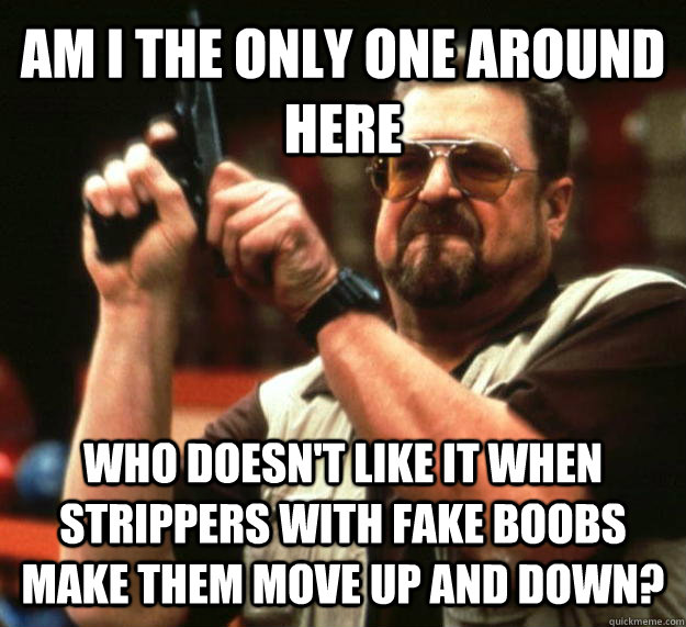 AM I THE ONLY ONE AROUND HERE Who doesn't like it when strippers with fake boobs make them move up and down?  Angry Walter