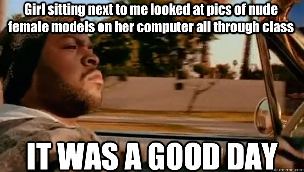 Girl sitting next to me looked at pics of nude female models on her computer all through class IT WAS A GOOD DAY  It was a good day