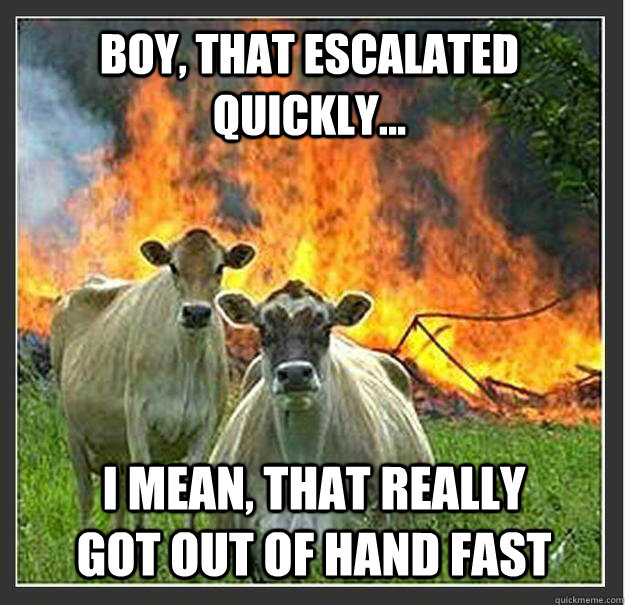 Boy, that escalated quickly... I mean, that really got out of hand fast  Evil cows