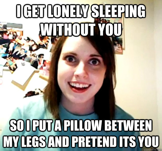 I get lonely sleeping without you so i put a pillow between my legs and pretend its you  Overly Attached Girlfriend