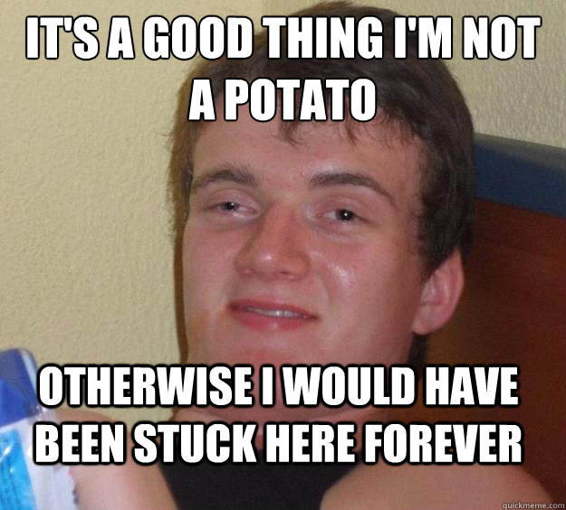 It's a good thing I'm not a potato otherwise i would have been stuck here forever - It's a good thing I'm not a potato otherwise i would have been stuck here forever  10 Guy