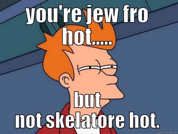 YOU'RE JEW FRO HOT..... BUT NOT SKELATORE HOT. Futurama Fry