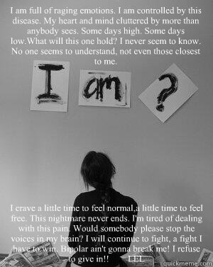 I am full of raging emotions. I am controlled by this disease. My heart and mind cluttered by more than anybody sees. Some days high. Some days low.What will this one hold? I never seem to know. No one seems to understand, not even those closest to me. I  - I am full of raging emotions. I am controlled by this disease. My heart and mind cluttered by more than anybody sees. Some days high. Some days low.What will this one hold? I never seem to know. No one seems to understand, not even those closest to me. I   I am